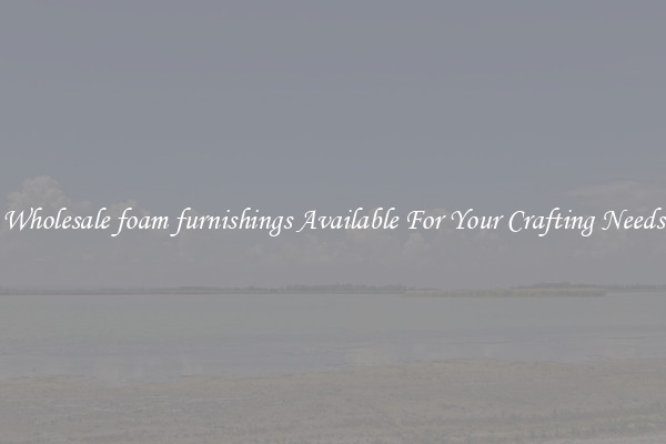 Wholesale foam furnishings Available For Your Crafting Needs