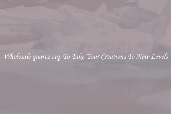 Wholesale quartz cup To Take Your Creations To New Levels